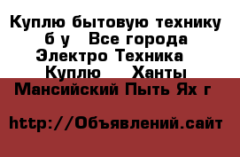 Куплю бытовую технику б/у - Все города Электро-Техника » Куплю   . Ханты-Мансийский,Пыть-Ях г.